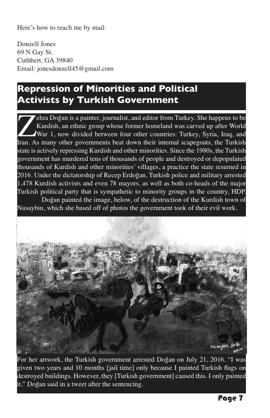 Here’s how to reach me by mail  Donzell Jones 69N Gay St  Cuthbert, GA 39840  Email: jonesdonzell45@gmail.com  [Repression of Minorities and Political Activists by Turkish Government  ra Dogan s a painter, journalist, and editor from Turkey. She happens to Kurdish, an ethnic group whose former homeland was carved up after World [War 1, now divided between four other countries: Turkey, Syria, Iraq, and|  iran. As many other governments beat down their int  Ltate s actively  overnment has murder  housands of Kurdish and other minorities” villages, a prac  b016. Under the dictatorship of Recep Erdogan, Turkish police and military  1 478 Kurdish activists and even 78 mayors, as well as both co-h  urkish political party that is sympathetic to minority groups in the country Dogan painted the image, below, of the destruction of the Kurdish town o  [Nusaybin, which she based off of photos the government took of their evil work.  JFor her artwork, the Turkish government arrested Dogan on July 21, 2016, siven two years and 10 months [jail time ause I painted Turkish flags on buildings. However, they [Turkish government] caused this. I only painte  Page 7 